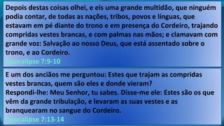 Depois destas coisas olhei, e eis uma grande multidão, que ninguém
podia contar, de todas as nações, tribos, povos e línguas, que
estavam em pé diante do trono e em presença do Cordeiro, trajando
compridas vestes brancas, e com palmas nas mãos; e clamavam com
grande voz: Salvação ao nosso Deus, que está assentado sobre o
trono, e ao Cordeiro.
Apocalipse 7:9-10
E um dos anciãos me perguntou: Estes que trajam as compridas
vestes brancas, quem são eles e donde vieram?
Respondi-lhe: Meu Senhor, tu sabes. Disse-me ele: Estes são os que
vêm da grande tribulação, e levaram as suas vestes e as
branquearam no sangue do Cordeiro.
Apocalipse 7:13-14
 