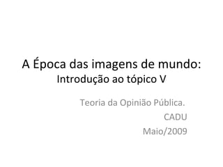 A Época das imagens de mundo:  Introdução ao tópico V Teoria da Opinião Pública.  CADU Maio/2009 