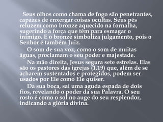 Seus olhos como chama de fogo são penetrantes,
capazes de enxergar coisas ocultas. Seus pés
reluzem como bronze aquecido na fornalha,
sugerindo a força que têm para esmagar o
inimigo. E o bronze simboliza julgamento, pois o
Senhor é também Juiz.
O som de sua voz, como o som de muitas
águas, proclamam o seu poder e majestade.
Na mão direita, Jesus segura sete estrelas. Elas
são os pastores das igrejas (1.19) que, além de se
acharem sustentados e protegidos, podem ser
usados por Ele como Ele quiser.
Da sua boca, sai uma aguda espada de dois
fios, revelando o poder da sua Palavra. O seu
rosto é como o sol no auge do seu resplendor,
indicando a glória divina.
 