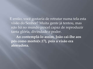 E então, você gostaria de retratar numa tela esta
visão do Senhor? Muita gente já tentou, mas
não há no mundo pincel capaz de reproduzir
tanta glória, divindade e poder.
Ao contemplá-lo assim, João cai-lhe aos
pés como morto(v.17), pois a visão era
aterradora.
 