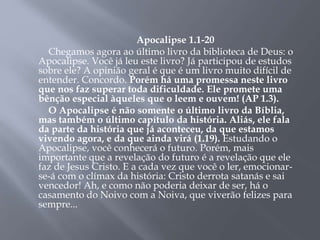 Apocalipse 1.1-20
Chegamos agora ao último livro da biblioteca de Deus: o
Apocalipse. Você já leu este livro? Já participou de estudos
sobre ele? A opinião geral é que é um livro muito difícil de
entender. Concordo. Porém há uma promessa neste livro
que nos faz superar toda dificuldade. Ele promete uma
bênção especial àqueles que o leem e ouvem! (AP 1.3).
O Apocalipse é não somente o último livro da Bíblia,
mas também o último capítulo da história. Aliás, ele fala
da parte da história que já aconteceu, da que estamos
vivendo agora, e da que ainda virá (1.19). Estudando o
Apocalipse, você conhecerá o futuro. Porém, mais
importante que a revelação do futuro é a revelação que ele
faz de Jesus Cristo. E a cada vez que você o ler, emocionar-
se-á com o clímax da história: Cristo derrota satanás e sai
vencedor! Ah, e como não poderia deixar de ser, há o
casamento do Noivo com a Noiva, que viverão felizes para
sempre...
 