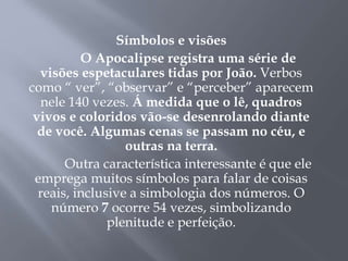 Símbolos e visões
O Apocalipse registra uma série de
visões espetaculares tidas por João. Verbos
como “ ver”, “observar” e “perceber” aparecem
nele 140 vezes. Á medida que o lê, quadros
vivos e coloridos vão-se desenrolando diante
de você. Algumas cenas se passam no céu, e
outras na terra.
Outra característica interessante é que ele
emprega muitos símbolos para falar de coisas
reais, inclusive a simbologia dos números. O
número 7 ocorre 54 vezes, simbolizando
plenitude e perfeição.
 