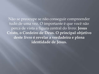 Não se preocupe se não conseguir compreender
tudo de uma vez. O importante é que você não
perca de vista a figura central do livro: Jesus
Cristo, o Cordeiro de Deus. O principal objetivo
deste livro é revelar a verdadeira e plena
identidade de Jesus.
 