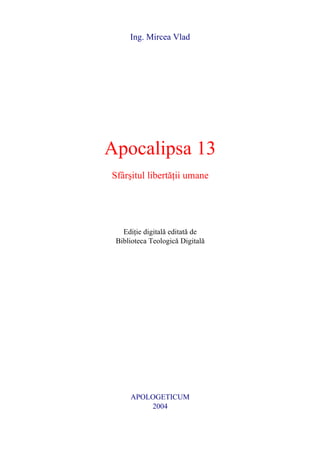 Ing. Mircea Vlad




Apocalipsa 13
Sfâr[itul libert]ii umane




   Edi]ie digital editat de
 Biblioteca Teologic Digital




     APOLOGETICUM
         2004
 