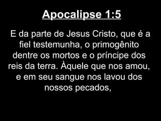 Apocalipse 1:5
 E da parte de Jesus Cristo, que é a
   fiel testemunha, o primogênito
 dentre os mortos e o príncipe dos
reis da terra. Àquele que nos amou,
  e em seu sangue nos lavou dos
           nossos pecados,
 
