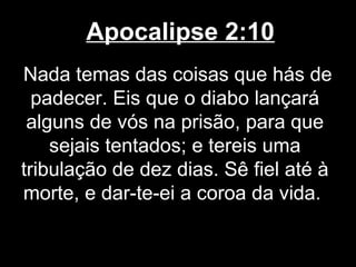 Apocalipse 2:10
Nada temas das coisas que hás de
  padecer. Eis que o diabo lançará
 alguns de vós na prisão, para que
    sejais tentados; e tereis uma
tribulação de dez dias. Sê fiel até à
morte, e dar-te-ei a coroa da vida.
 