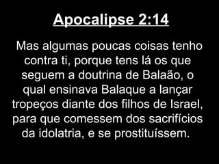 Apocalipse 2:14
 Mas algumas poucas coisas tenho
   contra ti, porque tens lá os que
  seguem a doutrina de Balaão, o
   qual ensinava Balaque a lançar
tropeços diante dos filhos de Israel,
para que comessem dos sacrifícios
  da idolatria, e se prostituíssem.
 