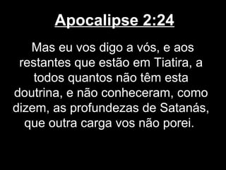 Apocalipse 2:24
   Mas eu vos digo a vós, e aos
 restantes que estão em Tiatira, a
    todos quantos não têm esta
doutrina, e não conheceram, como
dizem, as profundezas de Satanás,
  que outra carga vos não porei.
 