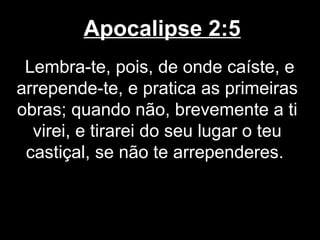 Apocalipse 2:5
 Lembra-te, pois, de onde caíste, e
arrepende-te, e pratica as primeiras
obras; quando não, brevemente a ti
  virei, e tirarei do seu lugar o teu
 castiçal, se não te arrependeres.
 