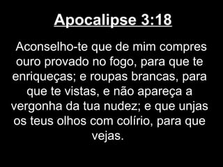 Apocalipse 3:18
 Aconselho-te que de mim compres
 ouro provado no fogo, para que te
enriqueças; e roupas brancas, para
   que te vistas, e não apareça a
vergonha da tua nudez; e que unjas
os teus olhos com colírio, para que
               vejas.
 