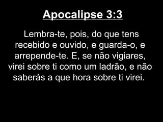 Apocalipse 3:3
     Lembra-te, pois, do que tens
  recebido e ouvido, e guarda-o, e
  arrepende-te. E, se não vigiares,
virei sobre ti como um ladrão, e não
 saberás a que hora sobre ti virei.
 