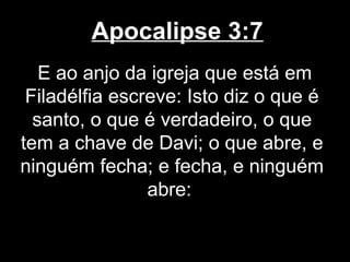 Apocalipse 3:7
   E ao anjo da igreja que está em
 Filadélfia escreve: Isto diz o que é
  santo, o que é verdadeiro, o que
tem a chave de Davi; o que abre, e
ninguém fecha; e fecha, e ninguém
                abre:
 