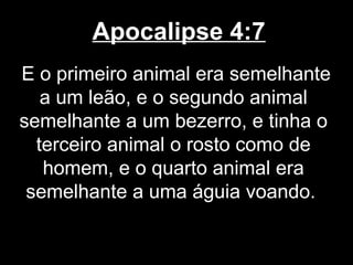 Apocalipse 4:7
E o primeiro animal era semelhante
   a um leão, e o segundo animal
semelhante a um bezerro, e tinha o
  terceiro animal o rosto como de
   homem, e o quarto animal era
 semelhante a uma águia voando.
 