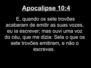 Apocalipse 10:4
     E, quando os sete trovões
acabaram de emitir as suas vozes,
 eu ia escrever; mas ouvi uma voz
do céu, que me dizia: Sela o que os
  sete trovões emitiram, e não o
             escrevas.
 