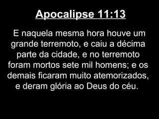 Apocalipse 11:13
  E naquela mesma hora houve um
 grande terremoto, e caiu a décima
   parte da cidade, e no terremoto
foram mortos sete mil homens; e os
demais ficaram muito atemorizados,
  e deram glória ao Deus do céu.
 