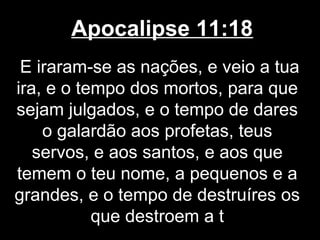 Apocalipse 11:18
 E iraram-se as nações, e veio a tua
ira, e o tempo dos mortos, para que
sejam julgados, e o tempo de dares
    o galardão aos profetas, teus
   servos, e aos santos, e aos que
temem o teu nome, a pequenos e a
grandes, e o tempo de destruíres os
           que destroem a t
 