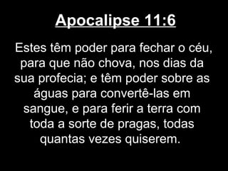 Apocalipse 11:6
Estes têm poder para fechar o céu,
 para que não chova, nos dias da
sua profecia; e têm poder sobre as
   águas para convertê-las em
 sangue, e para ferir a terra com
  toda a sorte de pragas, todas
    quantas vezes quiserem.
 