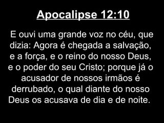 Apocalipse 12:10
E ouvi uma grande voz no céu, que
dizia: Agora é chegada a salvação,
e a força, e o reino do nosso Deus,
e o poder do seu Cristo; porque já o
   acusador de nossos irmãos é
 derrubado, o qual diante do nosso
Deus os acusava de dia e de noite.
 
