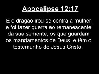 Apocalipse 12:17
E o dragão irou-se contra a mulher,
e foi fazer guerra ao remanescente
 da sua semente, os que guardam
os mandamentos de Deus, e têm o
   testemunho de Jesus Cristo.
 