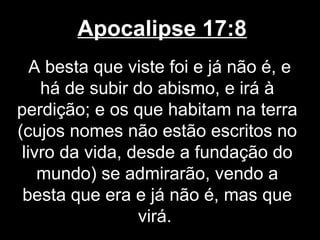 Apocalipse 17:8
   A besta que viste foi e já não é, e
    há de subir do abismo, e irá à
perdição; e os que habitam na terra
(cujos nomes não estão escritos no
 livro da vida, desde a fundação do
    mundo) se admirarão, vendo a
 besta que era e já não é, mas que
                 virá.
 