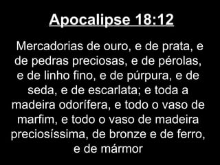 Apocalipse 18:12
 Mercadorias de ouro, e de prata, e
 de pedras preciosas, e de pérolas,
 e de linho fino, e de púrpura, e de
   seda, e de escarlata; e toda a
madeira odorífera, e todo o vaso de
 marfim, e todo o vaso de madeira
preciosíssima, de bronze e de ferro,
            e de mármor
 
