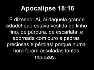 Apocalipse 18:16
  E dizendo: Ai, ai daquela grande
cidade! que estava vestida de linho
  fino, de púrpura, de escarlata; e
    adornada com ouro e pedras
 preciosas e pérolas! porque numa
    hora foram assoladas tantas
              riquezas.
 