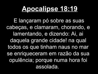 Apocalipse 18:19
    E lançaram pó sobre as suas
cabeças, e clamaram, chorando, e
   lamentando, e dizendo: Ai, ai
  daquela grande cidade! na qual
 todos os que tinham naus no mar
se enriqueceram em razão da sua
  opulência; porque numa hora foi
             assolada.
 