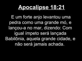 Apocalipse 18:21
   E um forte anjo levantou uma
  pedra como uma grande mó, e
 lançou-a no mar, dizendo: Com
    igual ímpeto será lançada
Babilônia, aquela grande cidade, e
     não será jamais achada.
 