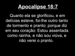 Apocalipse 18:7
  Quanto ela se glorificou, e em
delícias esteve, foi-lhe outro tanto
 de tormento e pranto; porque diz
em seu coração: Estou assentada
 como rainha, e não sou viúva, e
        não verei o pranto.
 