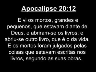 Apocalipse 20:12
       E vi os mortos, grandes e
 pequenos, que estavam diante de
    Deus, e abriram-se os livros; e
abriu-se outro livro, que é o da vida.
 E os mortos foram julgados pelas
  coisas que estavam escritas nos
   livros, segundo as suas obras.
 