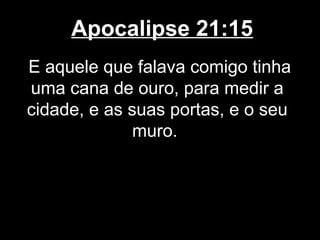 Apocalipse 21:15
E aquele que falava comigo tinha
uma cana de ouro, para medir a
cidade, e as suas portas, e o seu
              muro.
 
