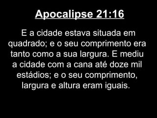 Apocalipse 21:16
   E a cidade estava situada em
quadrado; e o seu comprimento era
tanto como a sua largura. E mediu
 a cidade com a cana até doze mil
  estádios; e o seu comprimento,
    largura e altura eram iguais.
 