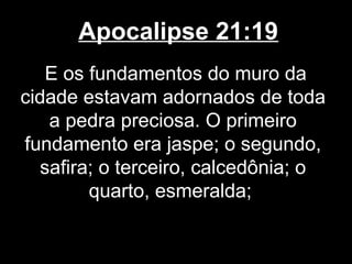 Apocalipse 21:19
   E os fundamentos do muro da
cidade estavam adornados de toda
   a pedra preciosa. O primeiro
fundamento era jaspe; o segundo,
  safira; o terceiro, calcedônia; o
        quarto, esmeralda;
 