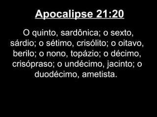 Apocalipse 21:20
   O quinto, sardônica; o sexto,
sárdio; o sétimo, crisólito; o oitavo,
 berilo; o nono, topázio; o décimo,
crisópraso; o undécimo, jacinto; o
       duodécimo, ametista.
 