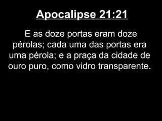 Apocalipse 21:21
    E as doze portas eram doze
 pérolas; cada uma das portas era
uma pérola; e a praça da cidade de
ouro puro, como vidro transparente.
 