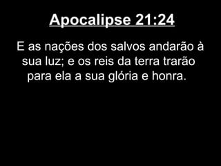 Apocalipse 21:24
E as nações dos salvos andarão à
 sua luz; e os reis da terra trarão
  para ela a sua glória e honra.
 