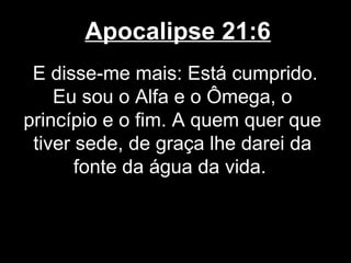 Apocalipse 21:6
 E disse-me mais: Está cumprido.
    Eu sou o Alfa e o Ômega, o
princípio e o fim. A quem quer que
 tiver sede, de graça lhe darei da
       fonte da água da vida.
 