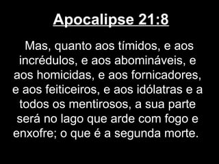 Apocalipse 21:8
  Mas, quanto aos tímidos, e aos
 incrédulos, e aos abomináveis, e
aos homicidas, e aos fornicadores,
e aos feiticeiros, e aos idólatras e a
 todos os mentirosos, a sua parte
 será no lago que arde com fogo e
enxofre; o que é a segunda morte.
 