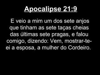 Apocalipse 21:9
  E veio a mim um dos sete anjos
 que tinham as sete taças cheias
  das últimas sete pragas, e falou
comigo, dizendo: Vem, mostrar-te-
ei a esposa, a mulher do Cordeiro.
 