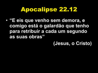 Apocalipse 22.12 “ E eis que venho sem demora, e comigo está o galardão que tenho para retribuir a cada um segundo as suas obras” (Jesus, o Cristo) 