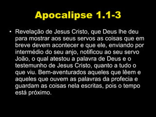 Apocalipse 1.1-3 Revelação de Jesus Cristo, que Deus lhe deu para mostrar aos seus servos as coisas que em breve devem acontecer e que ele, enviando por intermédio do seu anjo, notificou ao seu servo João, o qual atestou a palavra de Deus e o testemunho de Jesus Cristo, quanto a tudo o que viu. Bem-aventurados aqueles que lêem e aqueles que ouvem as palavras da profecia e guardam as coisas nela escritas, pois o tempo está próximo.  
