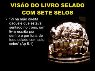 VISÃO DO LIVRO SELADO COM SETE SELOS “ Vi na mão direita daquele que estava sentado no trono, um livro escrito por dentro e por fora, de todo selado com sete selos” (Ap 5.1) 