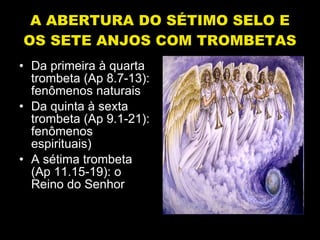 A ABERTURA DO SÉTIMO SELO E OS SETE ANJOS COM TROMBETAS Da primeira à quarta trombeta (Ap 8.7-13): fenômenos naturais Da quinta à sexta trombeta (Ap 9.1-21): fenômenos espirituais) A sétima trombeta (Ap 11.15-19): o Reino do Senhor 