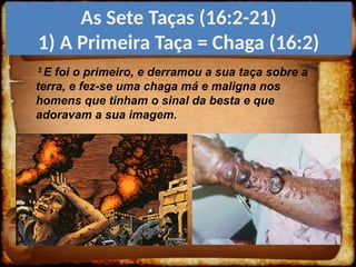 2
E foi o primeiro, e derramou a sua taça sobre a
terra, e fez-se uma chaga má e maligna nos
homens que tinham o sinal da besta e que
adoravam a sua imagem.
As Sete Taças (16:2-21)
1) A Primeira Taça = Chaga (16:2)
 