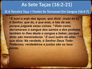5
E ouvi o anjo das águas, que dizia: Justo és tu,
ó Senhor, que és, e que eras, e hás de ser,
porque julgaste estas coisas. 6
Visto como
derramaram o sangue dos santos e dos profetas,
também tu lhes deste o sangue a beber; porque
disto são merecedores. 7
E ouvi outro do altar,
que dizia: Na verdade, ó Senhor Deus Todo-
Poderoso, verdadeiros e justos são os teus
juízos.
As Sete Taças (16:2-21)
3) A Terceira Taça = Fontes Se Tornaram Em Sangue (16:4-7)
 