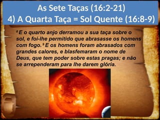 8
E o quarto anjo derramou a sua taça sobre o
sol, e foi-lhe permitido que abrasasse os homens
com fogo. 9
E os homens foram abrasados com
grandes calores, e blasfemaram o nome de
Deus, que tem poder sobre estas pragas; e não
se arrependeram para lhe darem glória.
As Sete Taças (16:2-21)
4) A Quarta Taça = Sol Quente (16:8-9)
 