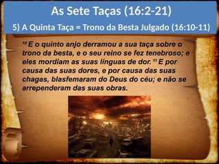 10
E o quinto anjo derramou a sua taça sobre o
trono da besta, e o seu reino se fez tenebroso; e
eles mordiam as suas línguas de dor. 11
E por
causa das suas dores, e por causa das suas
chagas, blasfemaram do Deus do céu; e não se
arrependeram das suas obras.
As Sete Taças (16:2-21)
5) A Quinta Taça = Trono da Besta Julgado (16:10-11)
 