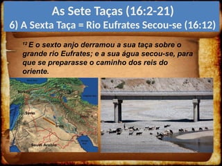 12
E o sexto anjo derramou a sua taça sobre o
grande rio Eufrates; e a sua água secou-se, para
que se preparasse o caminho dos reis do
oriente.
As Sete Taças (16:2-21)
6) A Sexta Taça = Rio Eufrates Secou-se (16:12)
 