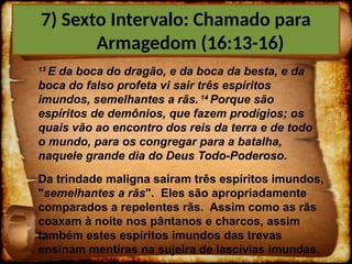 13
E da boca do dragão, e da boca da besta, e da
boca do falso profeta vi sair três espíritos
imundos, semelhantes a rãs. 14
Porque são
espíritos de demônios, que fazem prodígios; os
quais vão ao encontro dos reis da terra e de todo
o mundo, para os congregar para a batalha,
naquele grande dia do Deus Todo-Poderoso.
Da trindade maligna sairam três espíritos imundos,
"semelhantes a rãs". Eles são apropriadamente
comparados a repelentes rãs. Assim como as rãs
coaxam à noite nos pântanos e charcos, assim
também estes espíritos imundos das trevas
ensinam mentiras na sujeira de lascívias imundas.
7) Sexto Intervalo: Chamado para
Armagedom (16:13-16)
 