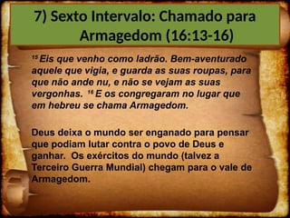 15
Eis que venho como ladrão. Bem-aventurado
aquele que vigia, e guarda as suas roupas, para
que não ande nu, e não se vejam as suas
vergonhas. 16
E os congregaram no lugar que
em hebreu se chama Armagedom.
Deus deixa o mundo ser enganado para pensar
que podiam lutar contra o povo de Deus e
ganhar. Os exércitos do mundo (talvez a
Terceiro Guerra Mundial) chegam para o vale de
Armagedom.
7) Sexto Intervalo: Chamado para
Armagedom (16:13-16)
 